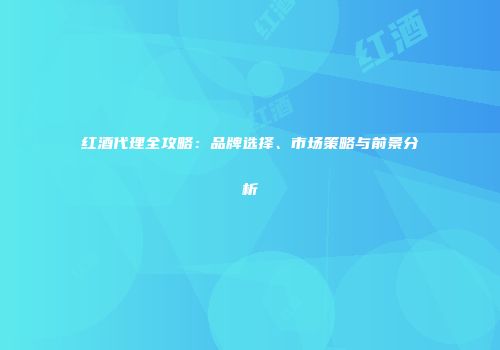 红酒代理全攻略：品牌选择、市场策略与前景分析