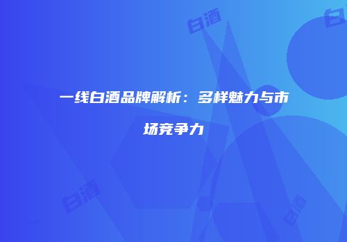 一线白酒品牌解析：多样魅力与市场竞争力