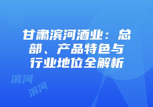 甘肃滨河酒业：总部、产品特色与行业地位全解析