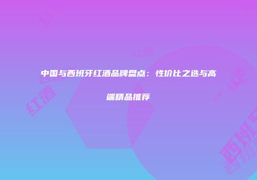 中国与西班牙红酒品牌盘点：性价比之选与高端精品推荐