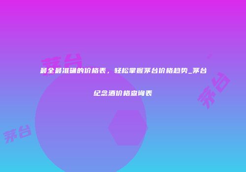 最全最准确的价格表，轻松掌握茅台价格趋势_茅台纪念酒价格查询表