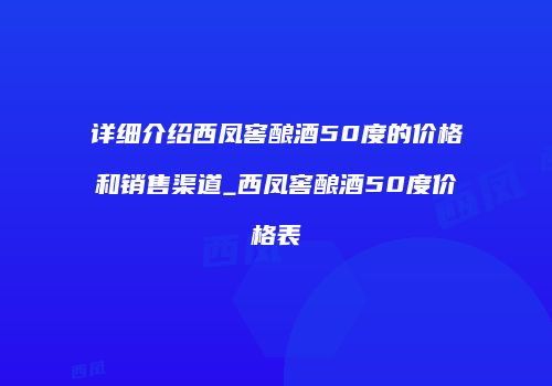 详细介绍西凤窖酿酒50度的价格和销售渠道_西凤窖酿酒50度价格表