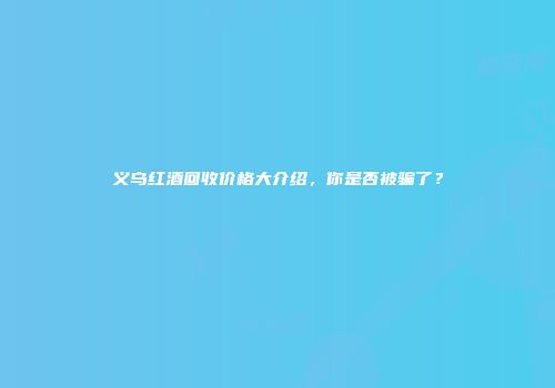 义乌红酒回收价格大介绍，你是否被骗了？