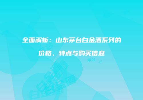 全面解析：山东茅台白金酒系列的价格、特点与购买信息