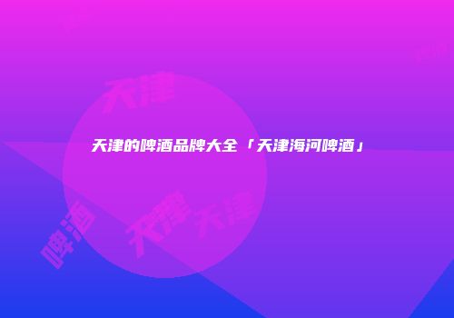 天津的啤酒品牌大全「天津海河啤酒」