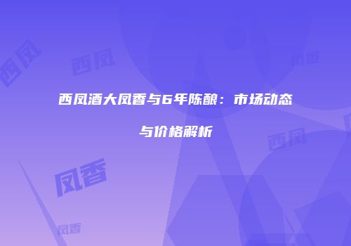 西凤酒大凤香与6年陈酿：市场动态与价格解析