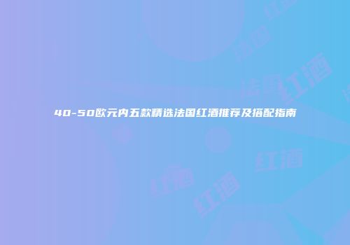 40-50欧元内五款精选法国红酒推荐及搭配指南