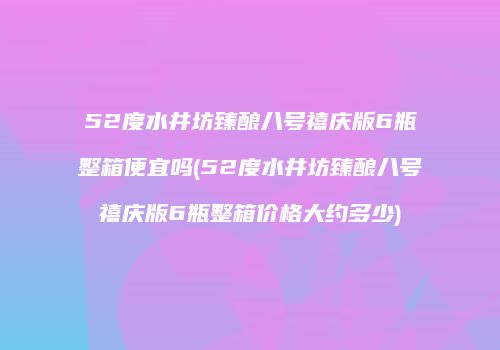 52度水井坊臻酿八号禧庆版6瓶整箱便宜吗(52度水井坊臻酿八号禧庆版6瓶整箱价格大约多少)