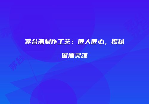 茅台酒制作工艺：匠人匠心，揭秘国酒灵魂