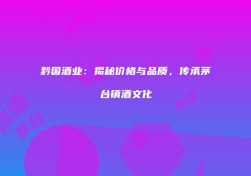 黔国酒业：揭秘价格与品质，传承茅台镇酒文化