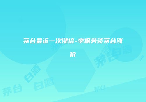 茅台最近一次涨价-李保芳谈茅台涨价