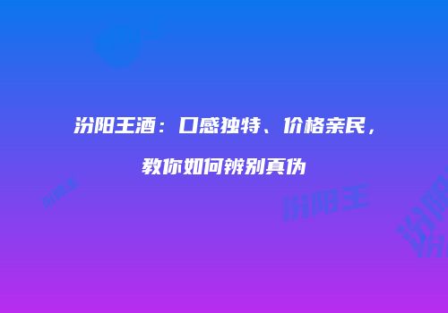 汾阳王酒：口感独特、价格亲民，教你如何辨别真伪