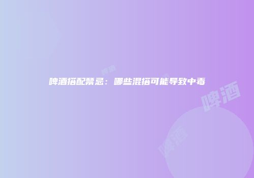 啤酒搭配禁忌：哪些混搭可能导致中毒