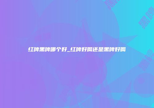 红啤黑啤哪个好_红啤好喝还是黑啤好喝