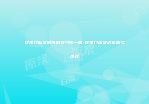 龙泉口原浆酒价格多少钱一箱-龙泉口原浆酒价格多少钱