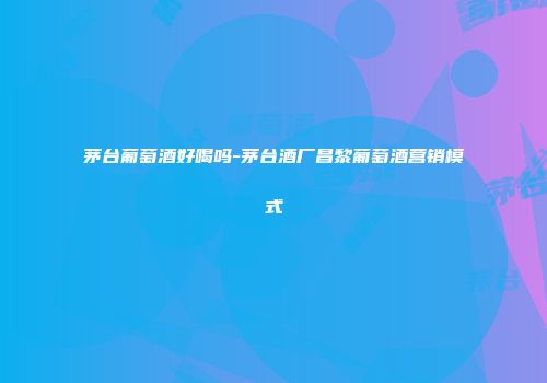 茅台葡萄酒好喝吗-茅台酒厂昌黎葡萄酒营销模式