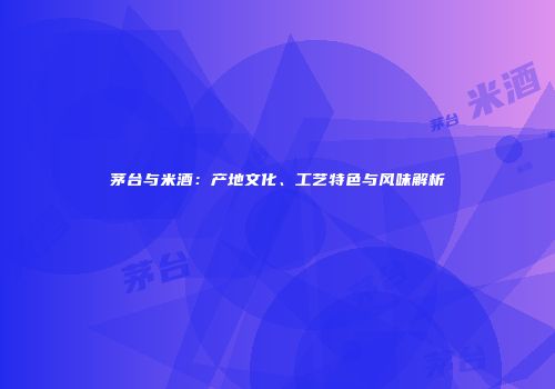 茅台与米酒：产地文化、工艺特色与风味解析