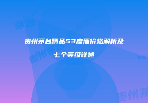贵州茅台精品53度酒价格解析及七个等级详述