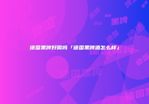德国黑啤好喝吗「德国黑啤酒怎么样」