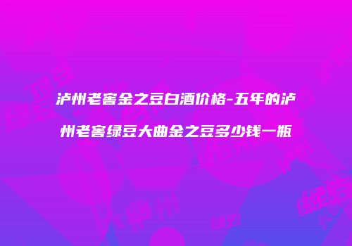 泸州老窖金之豆白酒价格-五年的泸州老窖绿豆大曲金之豆多少钱一瓶