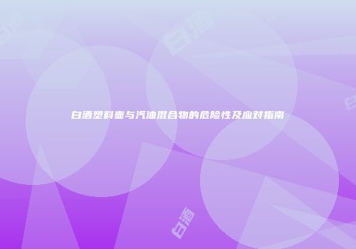 白酒塑料壶与汽油混合物的危险性及应对指南