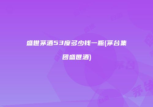 盛世茅酒53度多少钱一瓶(茅台集团盛世酒)