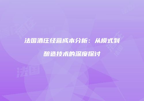 法国酒庄经营成本分析：从模式到酿造技术的深度探讨