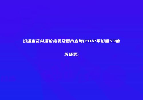 汾酒杏花村酒价格表及图片查询(2012年汾酒53度价格表)