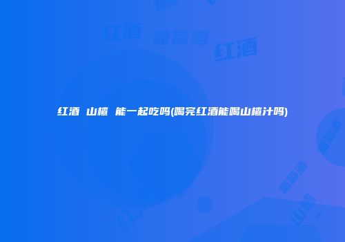 红酒 山楂 能一起吃吗(喝完红酒能喝山楂汁吗)