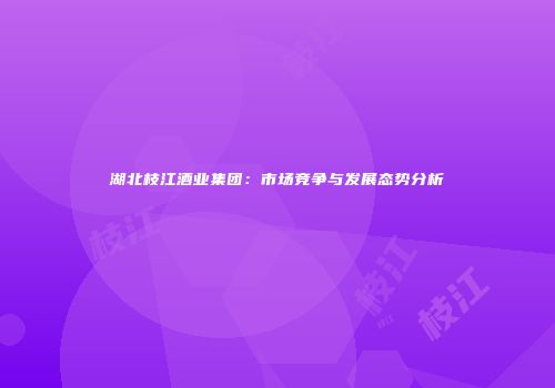 湖北枝江酒业集团：市场竞争与发展态势分析