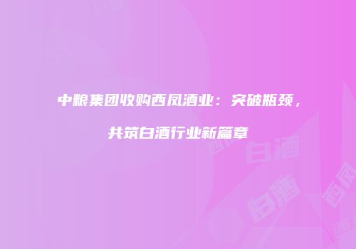 中粮集团收购西凤酒业：突破瓶颈，共筑白酒行业新篇章