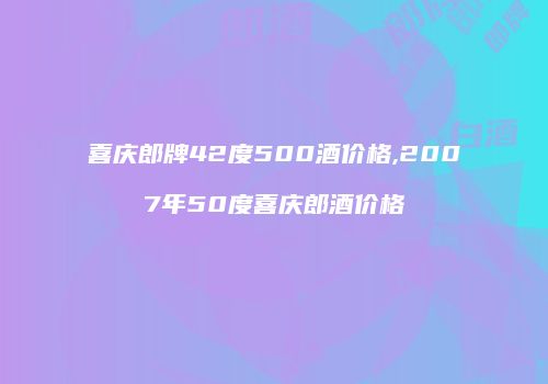 喜庆郎牌42度500酒价格,2007年50度喜庆郎酒价格