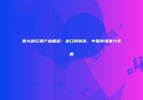 意大利红酒产业崛起：出口创新高，中国市场潜力无限