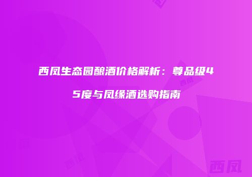 西凤生态园酿酒价格解析：尊品级45度与凤缘酒选购指南
