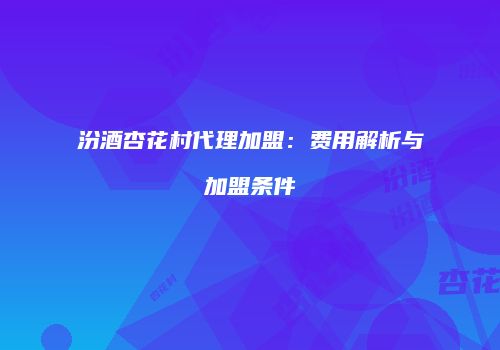 汾酒杏花村代理加盟：费用解析与加盟条件
