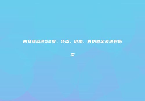 四特雅韵酒52度：特点、价格、真伪鉴定及选购指南