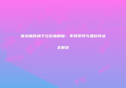 张裕解百纳干红价格解析：不同系列与酒款特点全解读