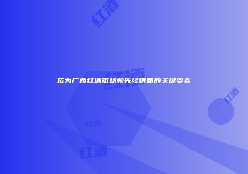 成为广西红酒市场领先经销商的关键要素