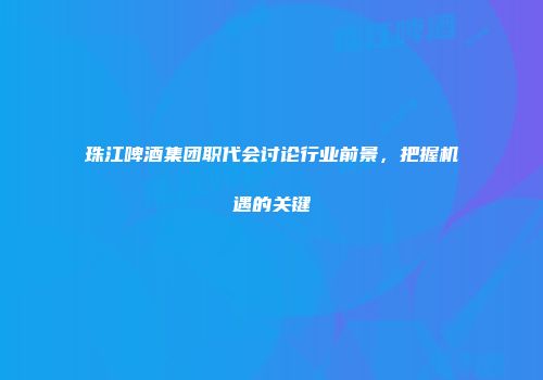珠江啤酒集团职代会讨论行业前景，把握机遇的关键