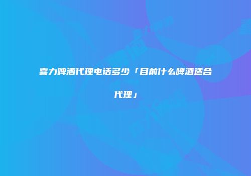 喜力啤酒代理电话多少「目前什么啤酒适合代理」