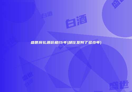 盛世府礼酒价格15年(胡仕发判了多少年)