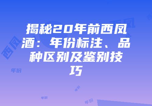 揭秘20年前西凤酒：年份标注、品种区别及鉴别技巧