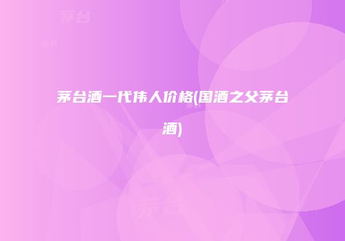 茅台酒一代伟人价格(国酒之父茅台酒)