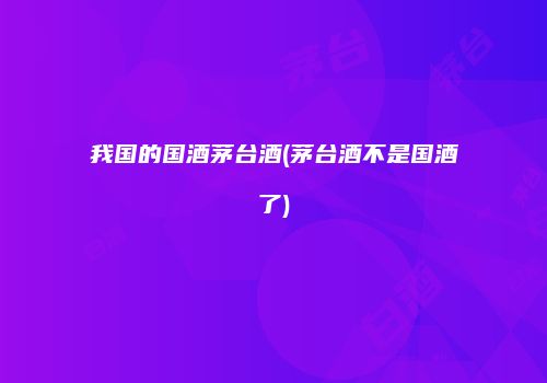 我国的国酒茅台酒(茅台酒不是国酒了)