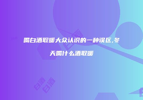 喝白酒取暖大众认识的一种误区,冬天喝什么酒取暖