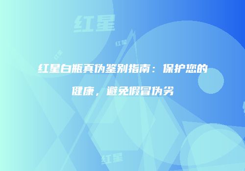 红星白瓶真伪鉴别指南：保护您的健康，避免假冒伪劣