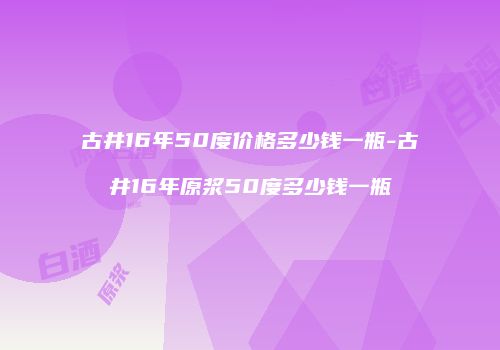 古井16年50度价格多少钱一瓶-古井16年原浆50度多少钱一瓶