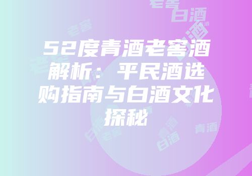 52度青酒老窖酒解析：平民酒选购指南与白酒文化探秘