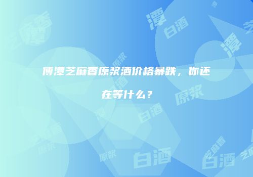 傅潭芝麻香原浆酒价格暴跌，你还在等什么？