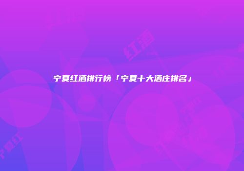 宁夏红酒排行榜「宁夏十大酒庄排名」